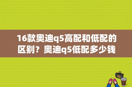 16款奥迪q5高配和低配的区别？奥迪q5低配多少钱