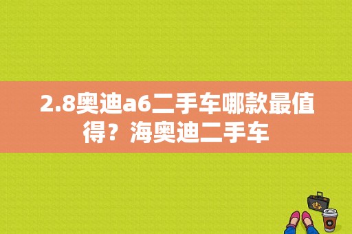 2.8奥迪a6二手车哪款最值得？海奥迪二手车-图1