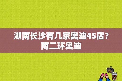 湖南长沙有几家奥迪4S店？南二环奥迪-图1