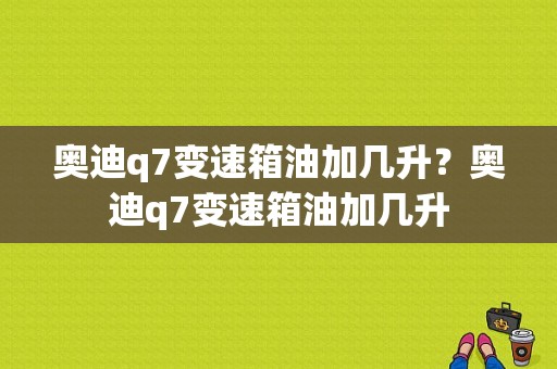 奥迪q7变速箱油加几升？奥迪q7变速箱油加几升-图1