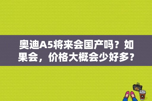 奥迪A5将来会国产吗？如果会，价格大概会少好多？奥迪国产a5