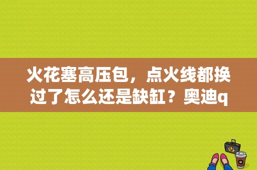 火花塞高压包，点火线都换过了怎么还是缺缸？奥迪q5缺缸-图1