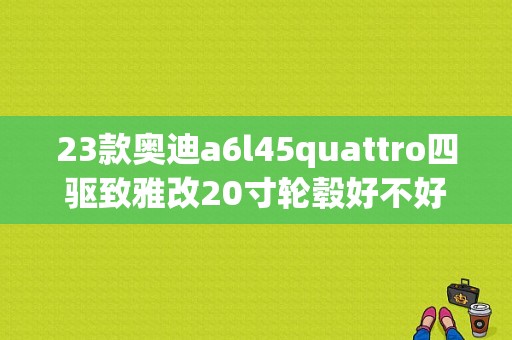 23款奥迪a6l45quattro四驱致雅改20寸轮毂好不好？奥迪换轮毂