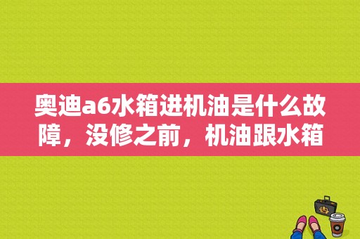 奥迪a6水箱进机油是什么故障，没修之前，机油跟水箱都是跟咖啡一样的液体，修了之后，机油？奥迪出现咖啡-图1