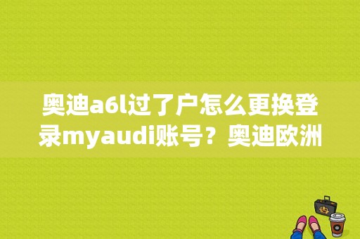 奥迪a6l过了户怎么更换登录myaudi账号？奥迪欧洲官网