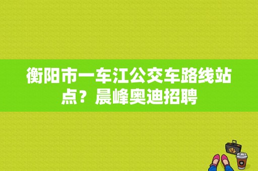 衡阳市一车江公交车路线站点？晨峰奥迪招聘-图1