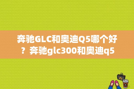 奔驰GLC和奥迪Q5哪个好？奔驰glc300和奥迪q5