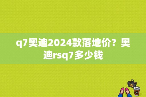 q7奥迪2024款落地价？奥迪rsq7多少钱-图1