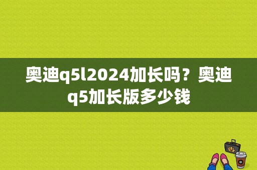 奥迪q5l2024加长吗？奥迪q5加长版多少钱