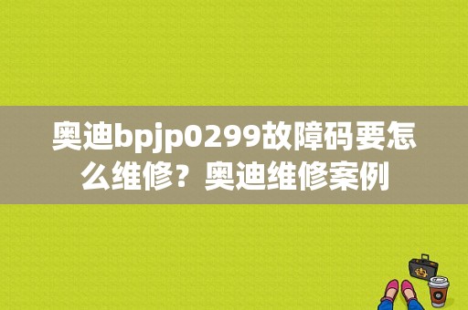 奥迪bpjp0299故障码要怎么维修？奥迪维修案例-图1