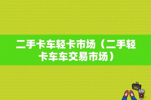 二手卡车轻卡市场（二手轻卡车车交易市场）-图1