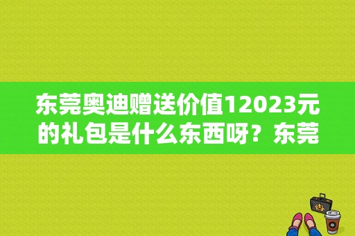 东莞奥迪赠送价值12023元的礼包是什么东西呀？东莞奥迪4s店一览表