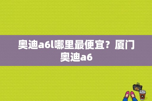 奥迪a6l哪里最便宜？厦门奥迪a6