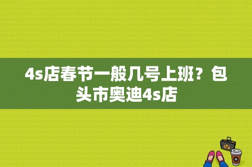 4s店春节一般几号上班？包头市奥迪4s店