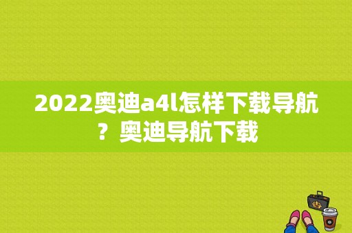 2022奥迪a4l怎样下载导航？奥迪导航下载-图1