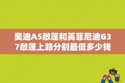 奥迪A5敞篷和英菲尼迪G37敞篷上路分别最低多少钱、保养费分别要多少？奥迪a5敞篷版报价