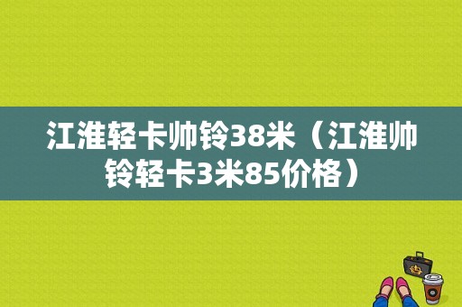 江淮轻卡帅铃38米（江淮帅铃轻卡3米85价格）