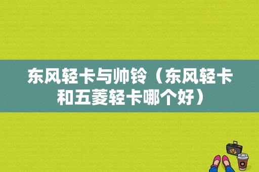 东风轻卡与帅铃（东风轻卡和五菱轻卡哪个好）-图1