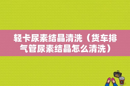 轻卡尿素结晶清洗（货车排气管尿素结晶怎么清洗）-图1