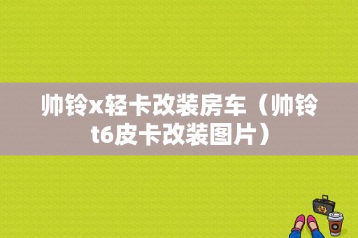 帅铃x轻卡改装房车（帅铃t6皮卡改装图片）