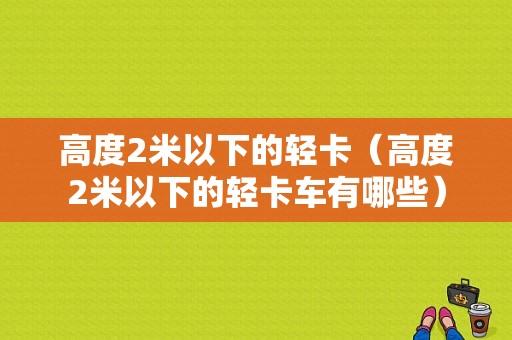 高度2米以下的轻卡（高度2米以下的轻卡车有哪些）-图1