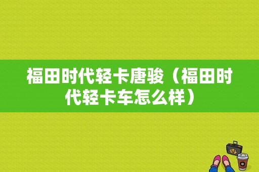 福田时代轻卡唐骏（福田时代轻卡车怎么样）-图1