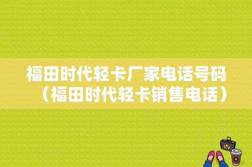 福田时代轻卡厂家电话号码（福田时代轻卡销售电话）