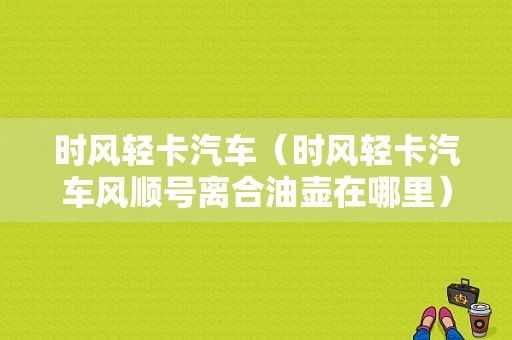 时风轻卡汽车（时风轻卡汽车风顺号离合油壶在哪里）-图1