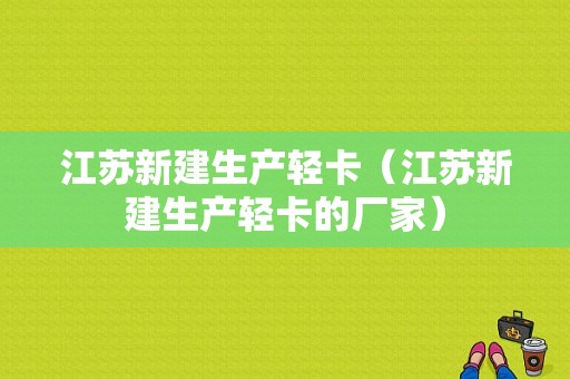 江苏新建生产轻卡（江苏新建生产轻卡的厂家）