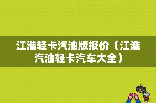 江淮轻卡汽油版报价（江淮汽油轻卡汽车大全）