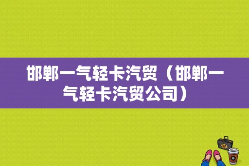 邯郸一气轻卡汽贸（邯郸一气轻卡汽贸公司）