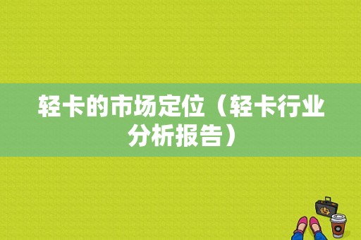 轻卡的市场定位（轻卡行业分析报告）