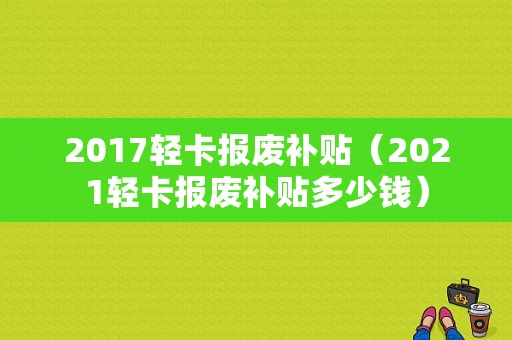 2017轻卡报废补贴（2021轻卡报废补贴多少钱）