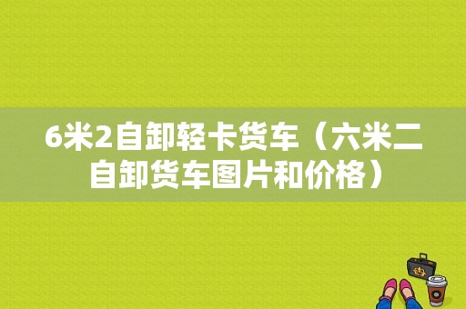 6米2自卸轻卡货车（六米二自卸货车图片和价格）