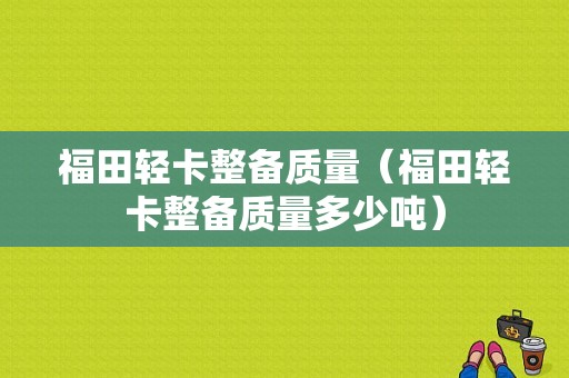 福田轻卡整备质量（福田轻卡整备质量多少吨）-图1