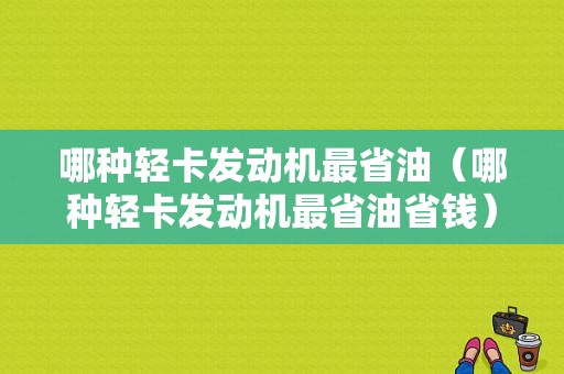 哪种轻卡发动机最省油（哪种轻卡发动机最省油省钱）