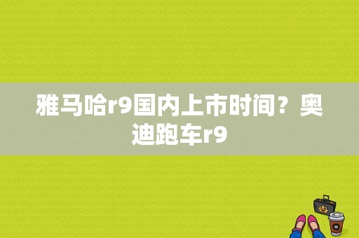 雅马哈r9国内上市时间？奥迪跑车r9