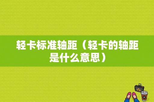 轻卡标准轴距（轻卡的轴距是什么意思）