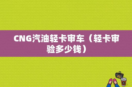 CNG汽油轻卡审车（轻卡审验多少钱）-图1