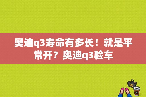 奥迪q3寿命有多长！就是平常开？奥迪q3验车