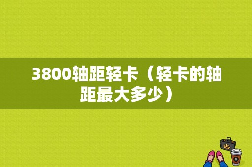 3800轴距轻卡（轻卡的轴距最大多少）-图1