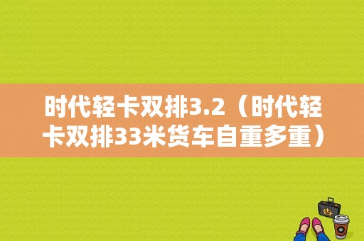 时代轻卡双排3.2（时代轻卡双排33米货车自重多重）-图1