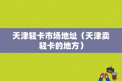 天津轻卡市场地址（天津卖轻卡的地方）