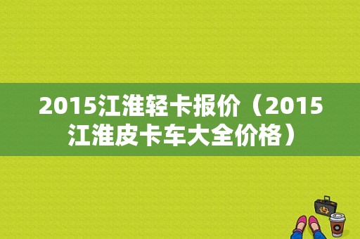 2015江淮轻卡报价（2015江淮皮卡车大全价格）-图1