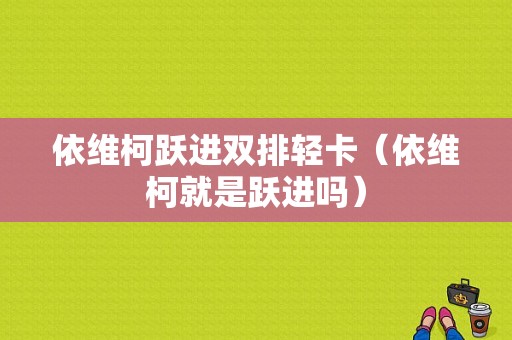 依维柯跃进双排轻卡（依维柯就是跃进吗）