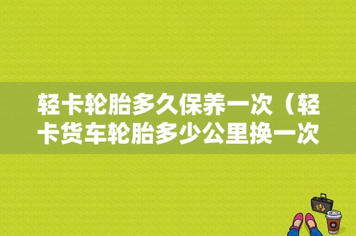 轻卡轮胎多久保养一次（轻卡货车轮胎多少公里换一次）-图1