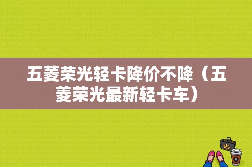 五菱荣光轻卡降价不降（五菱荣光最新轻卡车）-图1