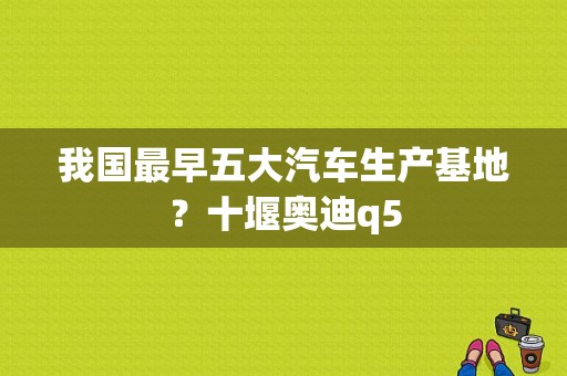 我国最早五大汽车生产基地？十堰奥迪q5-图1