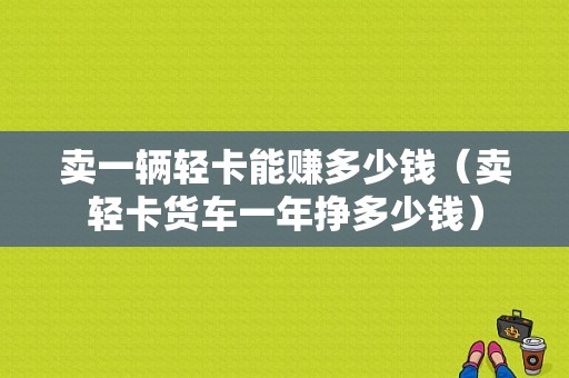 卖一辆轻卡能赚多少钱（卖轻卡货车一年挣多少钱）