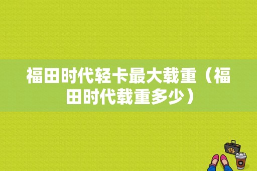 福田时代轻卡最大载重（福田时代载重多少）-图1